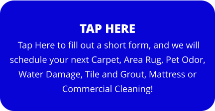 TAP HERE  Tap Here to fill out a short form, and we will schedule your next Carpet, Area Rug, Pet Odor, Water Damage, Tile and Grout, Mattress or Commercial Cleaning!